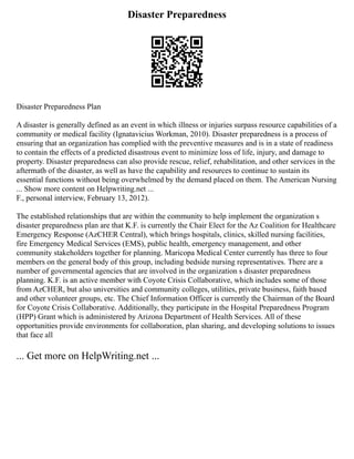 Disaster Preparedness
Disaster Preparedness Plan
A disaster is generally defined as an event in which illness or injuries surpass resource capabilities of a
community or medical facility (Ignatavicius Workman, 2010). Disaster preparedness is a process of
ensuring that an organization has complied with the preventive measures and is in a state of readiness
to contain the effects of a predicted disastrous event to minimize loss of life, injury, and damage to
property. Disaster preparedness can also provide rescue, relief, rehabilitation, and other services in the
aftermath of the disaster, as well as have the capability and resources to continue to sustain its
essential functions without being overwhelmed by the demand placed on them. The American Nursing
... Show more content on Helpwriting.net ...
F., personal interview, February 13, 2012).
The established relationships that are within the community to help implement the organization s
disaster preparedness plan are that K.F. is currently the Chair Elect for the Az Coalition for Healthcare
Emergency Response (AzCHER Central), which brings hospitals, clinics, skilled nursing facilities,
fire Emergency Medical Services (EMS), public health, emergency management, and other
community stakeholders together for planning. Maricopa Medical Center currently has three to four
members on the general body of this group, including bedside nursing representatives. There are a
number of governmental agencies that are involved in the organization s disaster preparedness
planning. K.F. is an active member with Coyote Crisis Collaborative, which includes some of those
from AzCHER, but also universities and community colleges, utilities, private business, faith based
and other volunteer groups, etc. The Chief Information Officer is currently the Chairman of the Board
for Coyote Crisis Collaborative. Additionally, they participate in the Hospital Preparedness Program
(HPP) Grant which is administered by Arizona Department of Health Services. All of these
opportunities provide environments for collaboration, plan sharing, and developing solutions to issues
that face all
... Get more on HelpWriting.net ...
 