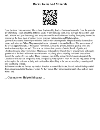 Rocks, Gems And Minerals
From the time I can remember I have been fascinated by Rocks, Gems and minerals. Over the years in
my spare time I learn about the different kinds; Where they are from, what they can be used for. Each
rock, mineral and gem has energy and many are used for meditation and healing I am going to start by
going over the three main groups of rocks; Igneous, Sedimentary and Metamorphic.
Igneous Rocks come form deep within our Earth where the magma is. Magma is made from molten
gasses and minerals. When Magma erupts from a volcano it is then called Lava. The temperature of
the lava is approximately 2100 degrees Fahrenheit. Above the ground, the lava quickly cools and
hardens into new igneous rock. The new rock forms into pumice, Granite, basalt, rhyolite and
Obsidian to name a few. Sometimes Magma doe not erupt it will cool slowly underground and create
igneous rock. Before civilization the earth was a very busy place, erupting volcanoes everywhere
formed the land we live on today. These volcanoes can still be active; North America is part of the
Cascadia which lays on the pacific plate. The pacific plate is part of what we call the ring of fire a very
active region for volcanic activity and earthquakes. One thing is for sure we are always moving with
new land being formed.
Sedimentary rocks are formed by erosion. Erosion is essentially Rocks, Gravel and soil being carried
down streams and other bodies of water. As they move. They scrape against each other and get worn
down. The
... Get more on HelpWriting.net ...
 