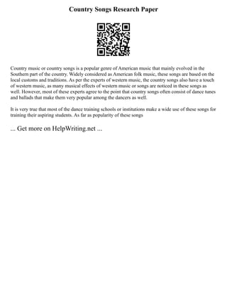 Country Songs Research Paper
Country music or country songs is a popular genre of American music that mainly evolved in the
Southern part of the country. Widely considered as American folk music, these songs are based on the
local customs and traditions. As per the experts of western music, the country songs also have a touch
of western music, as many musical effects of western music or songs are noticed in these songs as
well. However, most of these experts agree to the point that country songs often consist of dance tunes
and ballads that make them very popular among the dancers as well.
It is very true that most of the dance training schools or institutions make a wide use of these songs for
training their aspiring students. As far as popularity of these songs
... Get more on HelpWriting.net ...
 