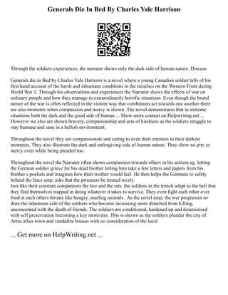 Generals Die In Bed By Charles Yale Harrison
Through the soldiers experiences, the narrator shows only the dark side of human nature. Discuss.
Generals die in Bed by Charles Yale Harrison is a novel where a young Canadian soldier tells of his
first hand account of the harsh and inhumane conditions in the trenches on the Western Front during
World War 1. Through his observations and experiences the Narrator shows the effects of war on
ordinary people and how they manage in extraordinarily horrific situations. Even though the brutal
nature of the war is often reflected in the violent way that combatants act towards one another there
are also moments when compassion and mercy is shown. The novel demonstrates that in extreme
situations both the dark and the good side of human ... Show more content on Helpwriting.net ...
However we also are shown bravery, companionship and acts of kindness as the soldiers struggle to
stay humane and sane in a hellish environment.
Throughout the novel they are compassionate and caring to even their enemies in their darkest
moments. They also illustrate the dark and unforgiving side of human nature. They show no pity or
mercy even while being pleaded too.
Throughout the novel the Narrator often shows compassion towards others in his actions eg. letting
the German soldier grieve for his dead brother letting him take a few letters and papers from his
brother s pockets and imagines how their mother would feel. He then helps the Germans to safety
behind the lines amp; asks that the prisoners be treated nicely.
Just like their constant companions the lice and the rats, the soldiers in the trench adapt to the hell that
they find themselves trapped in doing whatever it takes to survive. They even fight each other over
food at each others throats like hungry, snarling animals . As the novel amp; the war progresses so
does the inhumane side of the soldiers who become increasing more detached from killing,
unconcerned with the death of friends. The soldiers are conditioned, hardened up and desensitised
with self preservation becoming a key motivator. This is shown as the soldiers plunder the city of
Arras allies town and vandalize houses with no consideration of the local
... Get more on HelpWriting.net ...
 