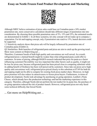 Essay on Nestle Frozen Food Product Development and Marketing
Although NRFC believe estimation of pizza sales could base on Contadina pasta s 24% market
penetration rate, more conservative calculation should take different ranges of penetration rate into
consideration. By choosing three possible penetration rates of 5%. 15% and 25%, the estimated results
are demonstrated in Exhibit 1. In all three scenarios, kit only concept will not make up to company s
expectation. For kit and topping concept, only if penetration rate reach to 15%, launch decision could
be supported.
1.2 Sensitivity analysis shows that pizza sale will be largely influenced by penetration rate of
Contadina pasta (Exhibit 2).
Q2 Similarities: Both launches of refrigerated pasta and pizza are aim to catch up the growing trend ...
Show more content on Helpwriting.net ...
Therefore, Customers?needs of both high quality and convenience are well served. As a result,
refrigerated pizza s claimed benefit might be weaker than what refrigerated pasta could offer to
customers. In terms of pricing, although BASES research indicated that price for pasta as a factor
influencing customers?favorability was less important that other factors such as quality, it might not
be true for pizza case, because refrigerated pasta has been priced close to competing substitute while
its adding benefit of freshness has been well perceived by customers. Since take out pizza serve high
quality and convenience well, refrigerated pizza priced closely to this substitute at $7.69 for both kit
and topping might not be able to compete for existing fresh pizza market share. Moreover, its high
price premium will also reduce its attractiveness to frozen pizza buyers. Furthermore, in terms of
product development, Nestle took advantage by purchasing on going operation, Lambert s Pasta
Cheese, which already have the production technology and had the marketing experience in this
category. Therefore, although Nestle did not perform the test market for its pasta line, the purchase of
on going operation reduced the risk of product launch. However, refrigerated pizza not only faced
some technical difficulty that forced Nestle
... Get more on HelpWriting.net ...
 