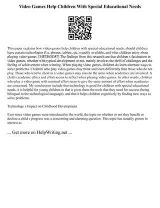 Video Games Help Children With Special Educational Needs
This paper explains how video games help children with special educational needs, should children
have certain technologies (I.e. phones, tablets, etc.) readily available, and what children enjoy about
playing video games. [METHODS?] The findings from this research are that children s fascination in
video games, whether with typical development or not, mainly involves the thrill of challenges and the
feeling of achievement when winning. When playing video games, children do learn alternate ways to
solve problems. Children who play video games may think and learn differently than those who do not
play. Those who tend to cheat in a video games may also do the same when academics are involved. A
child s academic ethics and effort seems to reflect when playing video games. In other words, children
who play a video game with minimal effort seem to give the same amount of effort when academics
are concerned. My conclusions include that technology is good for children with special educational
needs, it is helpful for young children in that it gives them the tools that they need for success (being
bilingual in the technological language), and that it helps children cognitively by finding new ways to
solve problems.
Technology s Impact on Childhood Development
Ever since video games were introduced to the world, the topic on whether or not they benefit or
decline a child s progress was a concerning and alarming question. This topic has steadily grown in
interest as
... Get more on HelpWriting.net ...
 