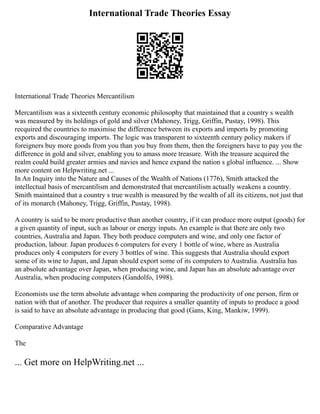 International Trade Theories Essay
International Trade Theories Mercantilism
Mercantilism was a sixteenth century economic philosophy that maintained that a country s wealth
was measured by its holdings of gold and silver (Mahoney, Trigg, Griffin, Pustay, 1998). This
recquired the countries to maximise the difference between its exports and imports by promoting
exports and discouraging imports. The logic was transparent to sixteenth century policy makers if
foreigners buy more goods from you than you buy from them, then the foreigners have to pay you the
difference in gold and silver, enabling you to amass more treasure. With the treasure acquired the
realm could build greater armies and navies and hence expand the nation s global influence. ... Show
more content on Helpwriting.net ...
In An Inquiry into the Nature and Causes of the Wealth of Nations (1776), Smith attacked the
intellectual basis of mercantilism and demonstrated that mercantilism actually weakens a country.
Smith maintained that a country s true wealth is measured by the wealth of all its citizens, not just that
of its monarch (Mahoney, Trigg, Griffin, Pustay, 1998).
A country is said to be more productive than another country, if it can produce more output (goods) for
a given quantity of input, such as labour or energy inputs. An example is that there are only two
countries, Australia and Japan. They both produce computers and wine, and only one factor of
production, labour. Japan produces 6 computers for every 1 bottle of wine, where as Australia
produces only 4 computers for every 3 bottles of wine. This suggests that Australia should export
some of its wine to Japan, and Japan should export some of its computers to Australia. Australia has
an absolute advantage over Japan, when producing wine, and Japan has an absolute advantage over
Australia, when producing computers (Gandolfo, 1998).
Economists use the term absolute advantage when comparing the productivity of one person, firm or
nation with that of another. The producer that requires a smaller quantity of inputs to produce a good
is said to have an absolute advantage in producing that good (Gans, King, Mankiw, 1999).
Comparative Advantage
The
... Get more on HelpWriting.net ...
 