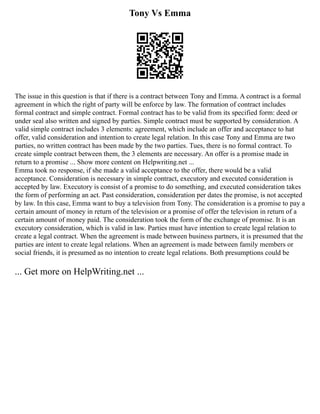 Tony Vs Emma
The issue in this question is that if there is a contract between Tony and Emma. A contract is a formal
agreement in which the right of party will be enforce by law. The formation of contract includes
formal contract and simple contract. Formal contract has to be valid from its specified form: deed or
under seal also written and signed by parties. Simple contract must be supported by consideration. A
valid simple contract includes 3 elements: agreement, which include an offer and acceptance to hat
offer, valid consideration and intention to create legal relation. In this case Tony and Emma are two
parties, no written contract has been made by the two parties. Tues, there is no formal contract. To
create simple contract between them, the 3 elements are necessary. An offer is a promise made in
return to a promise ... Show more content on Helpwriting.net ...
Emma took no response, if she made a valid acceptance to the offer, there would be a valid
acceptance. Consideration is necessary in simple contract, executory and executed consideration is
accepted by law. Executory is consist of a promise to do something, and executed consideration takes
the form of performing an act. Past consideration, consideration per dates the promise, is not accepted
by law. In this case, Emma want to buy a television from Tony. The consideration is a promise to pay a
certain amount of money in return of the television or a promise of offer the television in return of a
certain amount of money paid. The consideration took the form of the exchange of promise. It is an
executory consideration, which is valid in law. Parties must have intention to create legal relation to
create a legal contract. When the agreement is made between business partners, it is presumed that the
parties are intent to create legal relations. When an agreement is made between family members or
social friends, it is presumed as no intention to create legal relations. Both presumptions could be
... Get more on HelpWriting.net ...
 