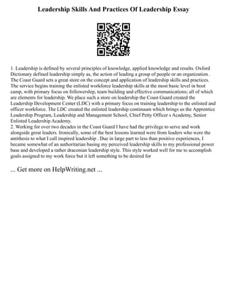 Leadership Skills And Practices Of Leadership Essay
1. Leadership is defined by several principles of knowledge, applied knowledge and results. Oxford
Dictionary defined leadership simply as, the action of leading a group of people or an organization .
The Coast Guard sets a great store on the concept and application of leadership skills and practices.
The service begins training the enlisted workforce leadership skills at the most basic level in boot
camp, with primary focus on followership, team building and effective communications; all of which
are elements for leadership. We place such a store on leadership the Coast Guard created the
Leadership Development Center (LDC) with a primary focus on training leadership to the enlisted and
officer workforce. The LDC created the enlisted leadership continuum which brings us the Apprentice
Leadership Program, Leadership and Management School, Chief Petty Officer s Academy, Senior
Enlisted Leadership Academy.
2. Working for over two decades in the Coast Guard I have had the privilege to serve and work
alongside great leaders. Ironically, some of the best lessons learned were from leaders who were the
antithesis to what I call inspired leadership . Due in large part to less than positive experiences, I
became somewhat of an authoritarian basing my perceived leadership skills to my professional power
base and developed a rather draconian leadership style. This style worked well for me to accomplish
goals assigned to my work force but it left something to be desired for
... Get more on HelpWriting.net ...
 