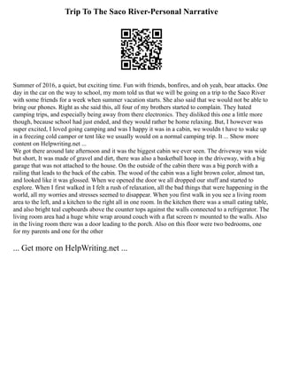 Trip To The Saco River-Personal Narrative
Summer of 2016, a quiet, but exciting time. Fun with friends, bonfires, and oh yeah, bear attacks. One
day in the car on the way to school, my mom told us that we will be going on a trip to the Saco River
with some friends for a week when summer vacation starts. She also said that we would not be able to
bring our phones. Right as she said this, all four of my brothers started to complain. They hated
camping trips, and especially being away from there electronics. They disliked this one a little more
though, because school had just ended, and they would rather be home relaxing. But, I however was
super excited, I loved going camping and was I happy it was in a cabin, we wouldn t have to wake up
in a freezing cold camper or tent like we usually would on a normal camping trip. It ... Show more
content on Helpwriting.net ...
We got there around late afternoon and it was the biggest cabin we ever seen. The driveway was wide
but short, It was made of gravel and dirt, there was also a basketball hoop in the driveway, with a big
garage that was not attached to the house. On the outside of the cabin there was a big porch with a
railing that leads to the back of the cabin. The wood of the cabin was a light brown color, almost tan,
and looked like it was glossed. When we opened the door we all dropped our stuff and started to
explore. When I first walked in I felt a rush of relaxation, all the bad things that were happening in the
world, all my worries and stresses seemed to disappear. When you first walk in you see a living room
area to the left, and a kitchen to the right all in one room. In the kitchen there was a small eating table,
and also bright teal cupboards above the counter tops against the walls connected to a refrigerator. The
living room area had a huge white wrap around couch with a flat screen tv mounted to the walls. Also
in the living room there was a door leading to the porch. Also on this floor were two bedrooms, one
for my parents and one for the other
... Get more on HelpWriting.net ...
 