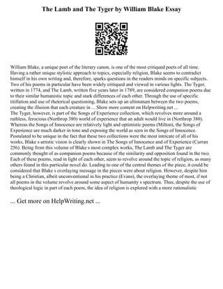 The Lamb and The Tyger by William Blake Essay
William Blake, a unique poet of the literary canon, is one of the most critiqued poets of all time.
Having a rather unique stylistic approach to topics, especially religion, Blake seems to contradict
himself in his own writing and, therefore, sparks questions in the readers minds on specific subjects.
Two of his poems in particular have been widely critiqued and viewed in various lights. The Tyger,
written in 1774, and The Lamb, written five years later in 1789, are considered companion poems due
to their similar humanistic topic and stark differences of each other. Through the use of specific
titillation and use of rhetorical questioning, Blake sets up an ultimatum between the two poems,
creating the illusion that each creature in ... Show more content on Helpwriting.net ...
The Tyger, however, is part of the Songs of Experience collection, which revolves more around a
ruthless, ferocious (Northrop 380) world of experience that an adult would live in (Northrop 380).
Whereas the Songs of Innocence are relatively light and optimistic poems (Milton), the Songs of
Experience are much darker in tone and exposing the world as seen in the Songs of Innocence.
Postulated to be unique in the fact that these two collections were the most intricate of all of his
works, Blake s artistic vision is clearly shown in The Songs of Innocence and of Experience (Curran
256). Being from this volume of Blake s most complex works, The Lamb and The Tyger are
commonly thought of as companion poems because of the similarity and opposition found in the two.
Each of these poems, read in light of each other, seem to revolve around the topic of religion, as many
others found in this particular novel do. Leading to one of the central themes of the piece, it could be
considered that Blake s overlaying message in the pieces were about religion. However, despite him
being a Christian, albeit unconventional in his practice (Evans), the overlaying theme of most, if not
all poems in the volume revolve around some aspect of humanity s spectrum. Thus, despite the use of
theological logic in part of each poem, the idea of religion is explored with a more rationalistic
... Get more on HelpWriting.net ...
 