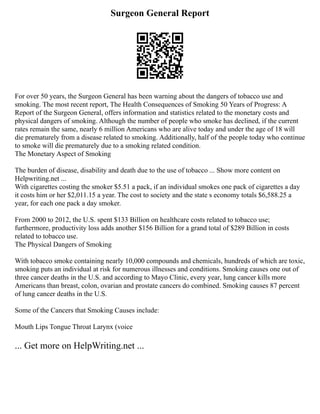 Surgeon General Report
For over 50 years, the Surgeon General has been warning about the dangers of tobacco use and
smoking. The most recent report, The Health Consequences of Smoking 50 Years of Progress: A
Report of the Surgeon General, offers information and statistics related to the monetary costs and
physical dangers of smoking. Although the number of people who smoke has declined, if the current
rates remain the same, nearly 6 million Americans who are alive today and under the age of 18 will
die prematurely from a disease related to smoking. Additionally, half of the people today who continue
to smoke will die prematurely due to a smoking related condition.
The Monetary Aspect of Smoking
The burden of disease, disability and death due to the use of tobacco ... Show more content on
Helpwriting.net ...
With cigarettes costing the smoker $5.51 a pack, if an individual smokes one pack of cigarettes a day
it costs him or her $2,011.15 a year. The cost to society and the state s economy totals $6,588.25 a
year, for each one pack a day smoker.
From 2000 to 2012, the U.S. spent $133 Billion on healthcare costs related to tobacco use;
furthermore, productivity loss adds another $156 Billion for a grand total of $289 Billion in costs
related to tobacco use.
The Physical Dangers of Smoking
With tobacco smoke containing nearly 10,000 compounds and chemicals, hundreds of which are toxic,
smoking puts an individual at risk for numerous illnesses and conditions. Smoking causes one out of
three cancer deaths in the U.S. and according to Mayo Clinic, every year, lung cancer kills more
Americans than breast, colon, ovarian and prostate cancers do combined. Smoking causes 87 percent
of lung cancer deaths in the U.S.
Some of the Cancers that Smoking Causes include:
Mouth Lips Tongue Throat Larynx (voice
... Get more on HelpWriting.net ...
 