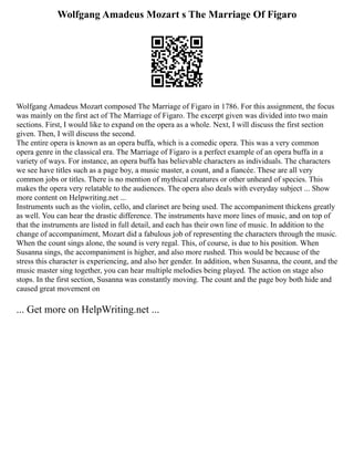 Wolfgang Amadeus Mozart s The Marriage Of Figaro
Wolfgang Amadeus Mozart composed The Marriage of Figaro in 1786. For this assignment, the focus
was mainly on the first act of The Marriage of Figaro. The excerpt given was divided into two main
sections. First, I would like to expand on the opera as a whole. Next, I will discuss the first section
given. Then, I will discuss the second.
The entire opera is known as an opera buffa, which is a comedic opera. This was a very common
opera genre in the classical era. The Marriage of Figaro is a perfect example of an opera buffa in a
variety of ways. For instance, an opera buffa has believable characters as individuals. The characters
we see have titles such as a page boy, a music master, a count, and a fiancée. These are all very
common jobs or titles. There is no mention of mythical creatures or other unheard of species. This
makes the opera very relatable to the audiences. The opera also deals with everyday subject ... Show
more content on Helpwriting.net ...
Instruments such as the violin, cello, and clarinet are being used. The accompaniment thickens greatly
as well. You can hear the drastic difference. The instruments have more lines of music, and on top of
that the instruments are listed in full detail, and each has their own line of music. In addition to the
change of accompaniment, Mozart did a fabulous job of representing the characters through the music.
When the count sings alone, the sound is very regal. This, of course, is due to his position. When
Susanna sings, the accompaniment is higher, and also more rushed. This would be because of the
stress this character is experiencing, and also her gender. In addition, when Susanna, the count, and the
music master sing together, you can hear multiple melodies being played. The action on stage also
stops. In the first section, Susanna was constantly moving. The count and the page boy both hide and
caused great movement on
... Get more on HelpWriting.net ...
 