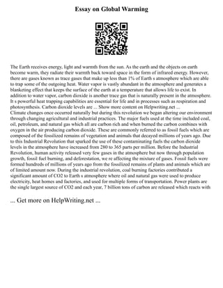 Essay on Global Warming
The Earth receives energy, light and warmth from the sun. As the earth and the objects on earth
become warm, they radiate their warmth back toward space in the form of infrared energy. However,
there are gases known as trace gases that make up less than 1% of Earth s atmosphere which are able
to trap some of the outgoing heat. Water vapor is vastly abundant in the atmosphere and generates a
blanketing effect that keeps the surface of the earth at a temperature that allows life to exist. In
addition to water vapor, carbon dioxide is another trace gas that is naturally present in the atmosphere.
It s powerful heat trapping capabilities are essential for life and in processes such as respiration and
photosynthesis. Carbon dioxide levels are ... Show more content on Helpwriting.net ...
Climate changes once occurred naturally but during this revolution we began altering our environment
through changing agricultural and industrial practices. The major fuels used at the time included coal,
oil, petroleum, and natural gas which all are carbon rich and when burned the carbon combines with
oxygen in the air producing carbon dioxide. These are commonly referred to as fossil fuels which are
composed of the fossilized remains of vegetation and animals that decayed millions of years ago. Due
to this Industrial Revolution that sparked the use of these contaminating fuels the carbon dioxide
levels in the atmosphere have increased from 280 to 365 parts per million. Before the Industrial
Revolution, human activity released very few gases in the atmosphere but now through population
growth, fossil fuel burning, and deforestation, we re affecting the mixture of gases. Fossil fuels were
formed hundreds of millions of years ago from the fossilized remains of plants and animals which are
of limited amount now. During the industrial revolution, coal burning factories contributed a
significant amount of CO2 to Earth s atmosphere where oil and natural gas were used to produce
electricity, heat homes and factories, and used for multiple forms of transportation. Power plants are
the single largest source of CO2 and each year, 7 billion tons of carbon are released which reacts with
... Get more on HelpWriting.net ...
 