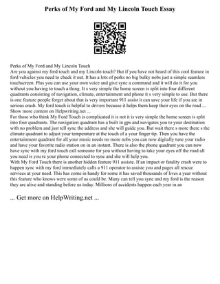 Perks of My Ford and My Lincoln Touch Essay
Perks of My Ford and My Lincoln Touch
Are you against my ford touch and my Lincoln touch? But if you have not heard of this cool feature in
ford vehicles you need to check it out. It has a lots of perks no big bulky nobs just a simple seamless
touchscreen. Plus you can use your own voice and give sync a command and it will do it for you
without you having to touch a thing. It s very simple the home screen is split into four different
quadrants consisting of navigation, climate, entertainment and phone it s very simple to use. But there
is one feature people forget about that is very important 911 assist it can save your life if you are in
serious crash. My ford touch is helpful to drivers because it helps them keep their eyes on the road ...
Show more content on Helpwriting.net ...
For those who think My Ford Touch is complicated it is not it is very simple the home screen is split
into four quadrants. The navigation quadrant has a built in gps and navigates you to your destination
with no problem and just tell sync the address and she will guide you. But wait there s more there s the
climate quadrant to adjust your temperature at the touch of a your finger tip. Then you have the
entertainment quadrant for all your music needs no more nobs you can now digitally tune your radio
and have your favorite radio station on in an instant. There is also the phone quadrant you can now
have sync with my ford touch call someone for you without having to take your eyes off the road all
you need is you re your phone connected to sync and she will help you.
With My Ford Touch there is another hidden feature 911 assiste. If an impact or fatality crash were to
happen sync with my ford immediately calls a 911 operator to assiste you and pages all rescue
services at your need. This has come in handy for some it has saved thousands of lives a year without
this feature who knows were some of us could be. Many can tell you sync and my ford is the reason
they are alive and standing before us today. Millions of accidents happen each year in an
... Get more on HelpWriting.net ...
 
