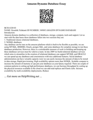 Amazon Dynamo Database Essay
BCIS 6320 03
NAME: Koushik.Yelakanti ID NUMBER: 349885 AMAZON DYNAMO DATABASE
Introduction:
Amazon dynamo database is a collection of databases, storage, compute, tools and support. Let us
start with the data bases these databases fallen into two sections they are
1. Traditional classic relational databases,
2. NOSQL databases.
Any database can be rum on the amazon platform which is built to be flexible as possible, we are
using MYSQL, IBMDB2, Oracle, postgre SQL, and some databases for complete storage to run these
databases production. However, there is a considerable measure of work in building and keeping up
these databases services must be valid to a team. In late 2009 we build relational database services
which aims to streamline in the creation of relational databases can support MYSQL and ORACLE
we can spend up any databases and consistencies with nice additional features. Social database
administration can have versatile capacity were we can easily increase the amount of data to be stored
in data storage, Rapid provisioning, High availability options more than NOSQL, Scalable compute to
increase the amount of memory or cpu put your databases as your Query required. There are couple of
common patterns to setting up high performance databases, we can Increase throughput by scaling up
the physical resources available in the cloud we can add read replicas and Elastic ache. Increase
availability by multi availability deployments, Reduce
... Get more on HelpWriting.net ...
 