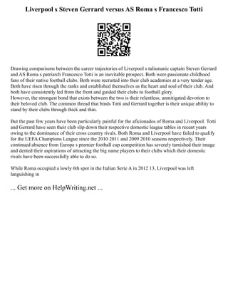 Liverpool s Steven Gerrard versus AS Roma s Francesco Totti
Drawing comparisons between the career trajectories of Liverpool s talismanic captain Steven Gerrard
and AS Roma s patriarch Francesco Totti is an inevitable prospect. Both were passionate childhood
fans of their native football clubs. Both were recruited into their club academies at a very tender age.
Both have risen through the ranks and established themselves as the heart and soul of their club. And
both have consistently led from the front and guided their clubs to football glory.
However, the strongest bond that exists between the two is their relentless, unmitigated devotion to
their beloved club. The common thread that binds Totti and Gerrard together is their unique ability to
stand by their clubs through thick and thin.
But the past few years have been particularly painful for the aficionados of Roma and Liverpool. Totti
and Gerrard have seen their club slip down their respective domestic league tables in recent years
owing to the dominance of their cross country rivals. Both Roma and Liverpool have failed to qualify
for the UEFA Champions League since the 2010 2011 and 2009 2010 seasons respectively. Their
continued absence from Europe s premier football cup competition has severely tarnished their image
and dented their aspirations of attracting the big name players to their clubs which their domestic
rivals have been successfully able to do so.
While Roma occupied a lowly 6th spot in the Italian Serie A in 2012 13, Liverpool was left
languishing in
... Get more on HelpWriting.net ...
 