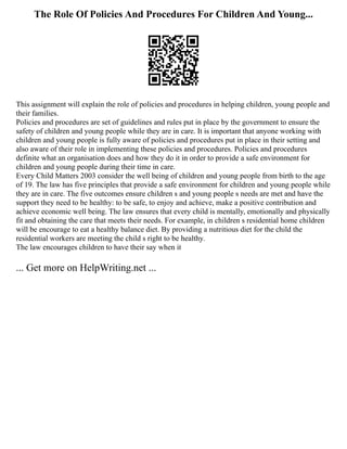 The Role Of Policies And Procedures For Children And Young...
This assignment will explain the role of policies and procedures in helping children, young people and
their families.
Policies and procedures are set of guidelines and rules put in place by the government to ensure the
safety of children and young people while they are in care. It is important that anyone working with
children and young people is fully aware of policies and procedures put in place in their setting and
also aware of their role in implementing these policies and procedures. Policies and procedures
definite what an organisation does and how they do it in order to provide a safe environment for
children and young people during their time in care.
Every Child Matters 2003 consider the well being of children and young people from birth to the age
of 19. The law has five principles that provide a safe environment for children and young people while
they are in care. The five outcomes ensure children s and young people s needs are met and have the
support they need to be healthy: to be safe, to enjoy and achieve, make a positive contribution and
achieve economic well being. The law ensures that every child is mentally, emotionally and physically
fit and obtaining the care that meets their needs. For example, in children s residential home children
will be encourage to eat a healthy balance diet. By providing a nutritious diet for the child the
residential workers are meeting the child s right to be healthy.
The law encourages children to have their say when it
... Get more on HelpWriting.net ...
 