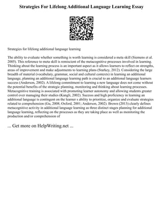 Strategies For Lifelong Additional Language Learning Essay
Strategies for lifelong additional language learning
The ability to evaluate whether something is worth learning is considered a meta skill (Siemens et al.
2005). This reference to meta skill is remiscient of the metacognitive processes involved in learning.
Thinking about the learning process is an important aspect as it allows learners to reflect on strengths,
areas of improvement and make adjustments to learning plans (Starkey, 2012). Considering the large
breadth of material (vocabulary, grammar, social and cultural contexts) in learning an additional
language, planning an additional language learning path is crucial to an additional language learners
success (Anderson, 2002). A lifelong commitment to learning a new language does not come without
the potential benefits of the strategic planning, monitoring and thinking about learning processes.
Metacognitive training is associated with promoting learner autonomy and allowing students greater
control over managing their studies (Kangli, 2002). Sucesss and high proficiency in learning an
additional language is contingent on the learner s ability to prioritize, organize and evaluate strategies
related to comprehension (Gu, 2008; Oxford, 2001; Anderson, 2002). Brown (2013) clearly defines
metacognitive activity in additional language learning as three distinct stages planning for additional
language learning, reflecting on the processes as they are taking place as well as monitoring the
production and/or comprehension of
... Get more on HelpWriting.net ...
 