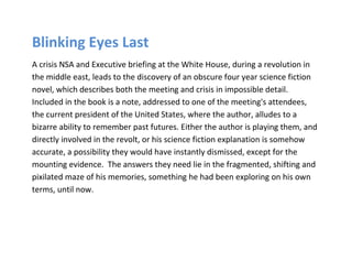 Blinking Eyes Last
A crisis NSA and Executive briefing at the White House, during a revolution in
the middle east, leads to the discovery of an obscure four year science fiction
novel, which describes both the meeting and crisis in impossible detail.
Included in the book is a note, addressed to one of the meeting's attendees,
the current president of the United States, where the author, alludes to a
bizarre ability to remember past futures. Either the author is playing them, and
directly involved in the revolt, or his science fiction explanation is somehow
accurate, a possibility they would have instantly dismissed, except for the
mounting evidence. The answers they need lie in the fragmented, shifting and
pixilated maze of his memories, something he had been exploring on his own
terms, until now.
 