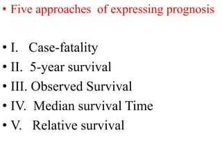 • Five approaches of expressing prognosis
• I. Case-fatality
• II. 5-year survival
• III. Observed Survival
• IV. Median survival Time
• V. Relative survival
 