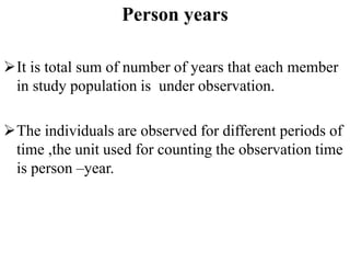 Person years
It is total sum of number of years that each member
in study population is under observation.
The individuals are observed for different periods of
time ,the unit used for counting the observation time
is person –year.
 