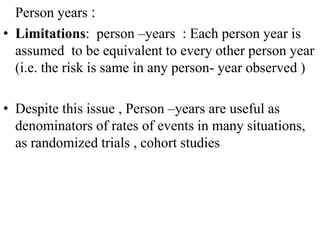 Person years :
• Limitations: person –years : Each person year is
assumed to be equivalent to every other person year
(i.e. the risk is same in any person- year observed )
• Despite this issue , Person –years are useful as
denominators of rates of events in many situations,
as randomized trials , cohort studies
 