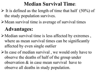 Median Survival Time:
 It is defined as the length of time that half (50%) of
the study population survives.
Mean survival time is average of survival times
Advantages:
Median survival time is less affected by extremes ,
where as mean survival times can be significantly
affected by even single outlier
In case of median survival , we would only have to
observe the deaths of half of the group under
observation & in case mean survival have to
observe all deaths in study population.
 