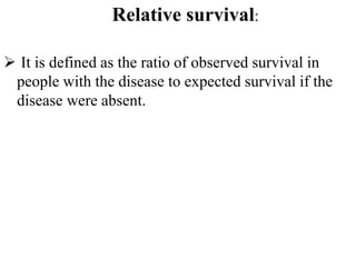 Relative survival:
 It is defined as the ratio of observed survival in
people with the disease to expected survival if the
disease were absent.
 