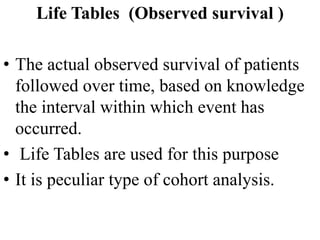 Life Tables (Observed survival )
• The actual observed survival of patients
followed over time, based on knowledge
the interval within which event has
occurred.
• Life Tables are used for this purpose
• It is peculiar type of cohort analysis.
 