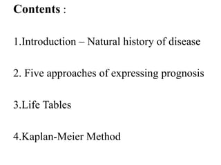 Contents :
1.Introduction – Natural history of disease
2. Five approaches of expressing prognosis
3.Life Tables
4.Kaplan-Meier Method
 