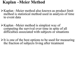 Kaplan –Meier Method
Kaplan –Meier method also known as product limit
method is statistical method used in analysis of time
to event data
Kaplan –Meier method is simplest way of
computing the survival over time in spite of all
difficulties associated with subjects or situations
It is one of the best options to be used for measuring
the fraction of subjects living after treatment
 