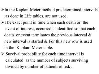In the Kaplan-Meier method predetermined intervals
,as done in Life tables, are not used.
The exact point in time when each death or the
event of interest, occurred is identified so that each
death or event terminates the previous interval &
new interval is started & For this new row is used
in the Kaplan- Meier table.
 Survival probability for each time interval is
calculated as the number of subjects surviving
divided by number of patients at risk .
 