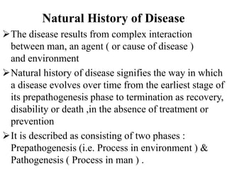 Natural History of Disease
The disease results from complex interaction
between man, an agent ( or cause of disease )
and environment
Natural history of disease signifies the way in which
a disease evolves over time from the earliest stage of
its prepathogenesis phase to termination as recovery,
disability or death ,in the absence of treatment or
prevention
It is described as consisting of two phases :
Prepathogenesis (i.e. Process in environment ) &
Pathogenesis ( Process in man ) .
 