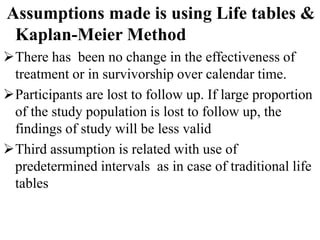 Assumptions made is using Life tables &
Kaplan-Meier Method
There has been no change in the effectiveness of
treatment or in survivorship over calendar time.
Participants are lost to follow up. If large proportion
of the study population is lost to follow up, the
findings of study will be less valid
Third assumption is related with use of
predetermined intervals as in case of traditional life
tables
 