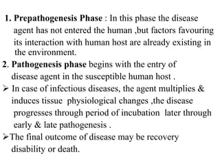 1. Prepathogenesis Phase : In this phase the disease
agent has not entered the human ,but factors favouring
its interaction with human host are already existing in
the environment.
2. Pathogenesis phase begins with the entry of
disease agent in the susceptible human host .
 In case of infectious diseases, the agent multiplies &
induces tissue physiological changes ,the disease
progresses through period of incubation later through
early & late pathogenesis .
The final outcome of disease may be recovery
disability or death.
 