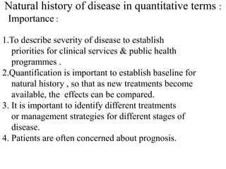 Natural history of disease in quantitative terms :
Importance :
1.To describe severity of disease to establish
priorities for clinical services & public health
programmes .
2.Quantification is important to establish baseline for
natural history , so that as new treatments become
available, the effects can be compared.
3. It is important to identify different treatments
or management strategies for different stages of
disease.
4. Patients are often concerned about prognosis.
 