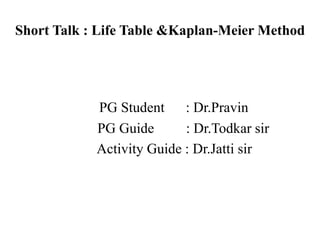 Short Talk : Life Table &Kaplan-Meier Method
PG Student : Dr.Pravin
PG Guide : Dr.Todkar sir
Activity Guide : Dr.Jatti sir
 