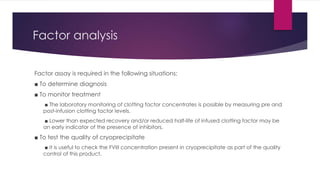 Factor analysis
Factor assay is required in the following situations:
■ To determine diagnosis
■ To monitor treatment
■ The laboratory monitoring of clotting factor concentrates is possible by measuring pre and
post-infusion clotting factor levels.
■ Lower than expected recovery and/or reduced half-life of infused clotting factor may be
an early indicator of the presence of inhibitors.
■ To test the quality of cryoprecipitate
■ It is useful to check the FVIII concentration present in cryoprecipitate as part of the quality
control of this product.
 