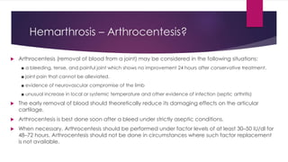 Hemarthrosis – Arthrocentesis?
 Arthrocentesis (removal of blood from a joint) may be considered in the following situations:
■ a bleeding, tense, and painful joint which shows no improvement 24 hours after conservative treatment.
■ joint pain that cannot be alleviated.
■ evidence of neurovascular compromise of the limb
■ unusual increase in local or systemic temperature and other evidence of infection (septic arthritis)
 The early removal of blood should theoretically reduce its damaging effects on the articular
cartilage.
 Arthrocentesis is best done soon after a bleed under strictly aseptic conditions.
 When necessary, Arthrocentesis should be performed under factor levels of at least 30–50 IU/dl for
48–72 hours. Arthrocentesis should not be done in circumstances where such factor replacement
is not available.
 