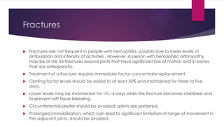 Fractures
 Fractures are not frequent in people with hemophilia, possibly due to lower levels of
ambulation and intensity of activities . However, a person with hemophilic arthropathy
may be at risk for fractures around joints that have significant loss of motion and in bones
that are osteoporotic.
 Treatment of a fracture requires immediate factor concentrate replacement.
 Clotting factor levels should be raised to at least 50% and maintained for three to five
days.
 Lower levels may be maintained for 10–14 days while the fracture becomes stabilized and
to prevent soft tissue bleeding.
 Circumferential plaster should be avoided; splints are preferred.
 Prolonged immobilization, which can lead to significant limitation of range of movement in
the adjacent joints, should be avoided.
 