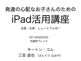 発達の心配なお子さんのための
iPad活用講座
2013年6月20日
武蔵野プレイス
キートン・コム
三宮 直也 （さんぐう なおや）
企画・主催：しょーとてんぱー
 
