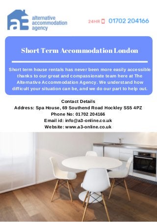 Short Term Accommodation London
Short term house rentals has never been more easily accessible
thanks to our great and compassionate team here at The
Alternative Accommodation Agency. We understand how
difficult your situation can be, and we do our part to help out.
Contact Details
Address: Spa House, 69 Southend Road Hockley SS5 4PZ
Phone No: 01702 204166
Email id: info@a3-online.co.uk
Website: www.a3-online.co.uk
 