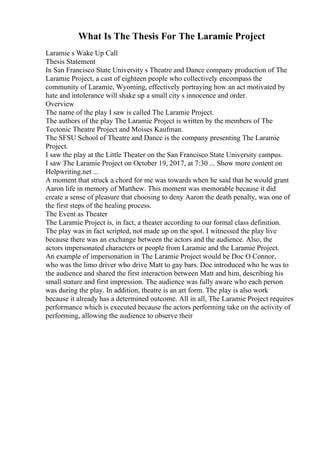 What Is The Thesis For The Laramie Project
Laramie s Wake Up Call
Thesis Statement
In San Francisco State University s Theatre and Dance company production of The
Laramie Project, a cast of eighteen people who collectively encompass the
community of Laramie, Wyoming, effectively portraying how an act motivated by
hate and intolerance will shake up a small city s innocence and order.
Overview
The name of the play I saw is called The Laramie Project.
The authors of the play The Laramie Project is written by the members of The
Tectonic Theatre Project and Moises Kaufman.
The SFSU School of Theatre and Dance is the company presenting The Laramie
Project.
I saw the play at the Little Theater on the San Francisco State University campus.
I saw The Laramie Project on October 19, 2017, at 7:30 ... Show more content on
Helpwriting.net ...
A moment that struck a chord for me was towards when he said that he would grant
Aaron life in memory of Matthew. This moment was memorable because it did
create a sense of pleasure that choosing to deny Aaron the death penalty, was one of
the first steps of the healing process.
The Event as Theater
The Laramie Project is, in fact, a theater according to our formal class definition.
The play was in fact scripted, not made up on the spot. I witnessed the play live
because there was an exchange between the actors and the audience. Also, the
actors impersonated characters or people from Laramie and the Laramie Project.
An example of impersonation in The Laramie Project would be Doc O Connor,
who was the limo driver who drive Matt to gay bars. Doc introduced who he was to
the audience and shared the first interaction between Matt and him, describing his
small stature and first impression. The audience was fully aware who each person
was during the play. In addition, theatre is an art form. The play is also work
because it already has a determined outcome. All in all, The Laramie Project requires
performance which is executed because the actors performing take on the activity of
performing, allowing the audience to observe their
 