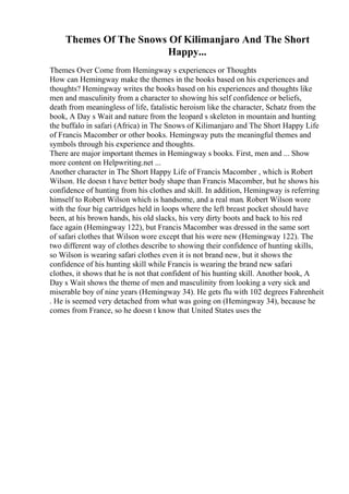 Themes Of The Snows Of Kilimanjaro And The Short
Happy...
Themes Over Come from Hemingway s experiences or Thoughts
How can Hemingway make the themes in the books based on his experiences and
thoughts? Hemingway writes the books based on his experiences and thoughts like
men and masculinity from a character to showing his self confidence or beliefs,
death from meaningless of life, fatalistic heroism like the character, Schatz from the
book, A Day s Wait and nature from the leopard s skeleton in mountain and hunting
the buffalo in safari (Africa) in The Snows of Kilimanjaro and The Short Happy Life
of Francis Macomber or other books. Hemingway puts the meaningful themes and
symbols through his experience and thoughts.
There are major important themes in Hemingway s books. First, men and ... Show
more content on Helpwriting.net ...
Another character in The Short Happy Life of Francis Macomber , which is Robert
Wilson. He doesn t have better body shape than Francis Macomber, but he shows his
confidence of hunting from his clothes and skill. In addition, Hemingway is referring
himself to Robert Wilson which is handsome, and a real man. Robert Wilson wore
with the four big cartridges held in loops where the left breast pocket should have
been, at his brown hands, his old slacks, his very dirty boots and back to his red
face again (Hemingway 122), but Francis Macomber was dressed in the same sort
of safari clothes that Wilson wore except that his were new (Hemingway 122). The
two different way of clothes describe to showing their confidence of hunting skills,
so Wilson is wearing safari clothes even it is not brand new, but it shows the
confidence of his hunting skill while Francis is wearing the brand new safari
clothes, it shows that he is not that confident of his hunting skill. Another book, A
Day s Wait shows the theme of men and masculinity from looking a very sick and
miserable boy of nine years (Hemingway 34). He gets flu with 102 degrees Fahrenheit
. He is seemed very detached from what was going on (Hemingway 34), because he
comes from France, so he doesn t know that United States uses the
 
