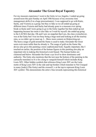 Alexander The Great Royal Tapestry
For my museum experience I went to the Getty in Los Angeles. I ended up going
around noon this past Sunday on April 10th because of my awesome time
management skills (I m a huge procrastinator). I was supposed to go with Katie,
Sachy, and Victoria as a group, but they re fake so we all ended up going at
different times.Victoria and Sachy had already gone to a museum over spring
break so Katie and I were going to go to the Getty together but that ended up not
happening because her mom is also fake so I went by myself; she ended up going
to the LACMA that day. Oh and I saw on snapchat that Luis, the class overachiever,
was at the Getty but I was too busy being a huge nerd and looking at all the touristy
sites, so we didn t get to meet up. I... Show more content on Helpwriting.net ...
The heavy usage of gold around the frame is used to make Alexander the Great
seem even more noble than he already is. The usage of gold on the frame like
device also gives this painting a more sophisticated look. Equally important, like I
touched on earlier, the position of the human figures in this painting also play an
important role in making this historical event biased. The human bodies are
clustered and below Alexander the Great s eye level to show dominance and
authority. The Getty also mentions that the text near the bottom of the painting in the
cartouche translates to It is for a king to vanquish himself which includes King
Louis XIV. Other hidden symbols that reference King Louis XIV are the Latin
motto of King Louis XIV in the side and top borders which translate to Not Unequal
to many [tasks] (The Getty) and the crossed L s at the top to represent King Louis
XIV symbol. This demonstrates the artist s bias towards representing this historical
 