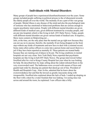 Individuals with Mental Disorders
Many groups of people have experienced disenfranchisement over the years. Some
groups included people suffering in political prisons to the of abusement towards
the elderly people all over the world. The mentally ill are a part of this vast group
of people. Mental illness is any disease of the mind and also the psychological state
of someone who has emotional or behavioral problems that are serious enough to
require psychiatric intervention. People with different mental disorders are given
different kinds of medical care, given different treatment by everyday people, and
are put into hospitals which is like living in hell. (NY Daily News). Today, people
with different mental disorders are given various kinds of medical care. It requires...
Show more content on Helpwriting.net ...
Jails, at the time, are the only place that the mental can go right now because they
can not say no to anyone; therefor, the mentally ill are being dropped on the front
step without any kinds of treatments and now have to deal with a criminal record.
Some states allow police officers to come into a person home and escort them to a
jail if they have been reported as mentally ill. These patients are treated badly
because they are running out of places to be put. The living conditions in mental
hospitals are not very clean. New York Daily News reported that psychiatric
hospitals are like living in hell (NY Daily News). The group interviewed Arthur
Swafford after his visit to Kings County Hospital last year when he was looking
for help. He described how he slept, telling about the rodent infested floors in the
very overcrowded ward. The bathrooms were covered with smears of feces and
guards kept order by abusing any patient that dared go out of line. President of
Health and Hospitals Corp., Alan Aviles, admitted that he knew about the
overcrowdedness but said that the lawsuit as greatly inaccurate along with
irresponsible. Swafford also explained about the lack of beds. I ended up sleeping on
the floor with a sheet by a water fountain that was leaking. I m seeing mice run
across and around the room, he explained. I saw officers take a billy
 