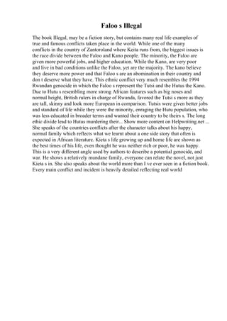 Faloo s Illegal
The book Illegal, may be a fiction story, but contains many real life examples of
true and famous conflicts taken place in the world. While one of the many
conflicts in the country of Zantoroland where Keita runs from, the biggest issues is
the race divide between the Faloo and Kano people. The minority, the Faloo are
given more powerful jobs, and higher education. While the Kano, are very poor
and live in bad conditions unlike the Faloo, yet are the majority. The kano believe
they deserve more power and that Faloo s are an abomination in their country and
don t deserve what they have. This ethnic conflict very much resembles the 1994
Rwandan genocide in which the Faloo s represent the Tutsi and the Hutus the Kano.
Due to Hutu s resembling more strong African features such as big noses and
normal height, British rulers in charge of Rwanda, favored the Tutsi s more as they
are tall, skinny and look more European in comparison. Tutsis were given better jobs
and standard of life while they were the minority, enraging the Hutu population, who
was less educated in broader terms and wanted their country to be theirs s. The long
ethic divide lead to Hutus murdering their... Show more content on Helpwriting.net ...
She speaks of the countries conflicts after the character talks about his happy,
normal family which reflects what we learnt about a one side story that often is
expected in African literature. Kieta s life growing up and home life are shown as
the best times of his life, even thought he was neither rich or poor, he was happy.
This is a very different angle used by authors to describe a potential genocide, and
war. He shows a relatively mundane family, everyone can relate the novel, not just
Kieta s in. She also speaks about the world more than I ve ever seen in a fiction book.
Every main conflict and incident is heavily detailed reflecting real world
 