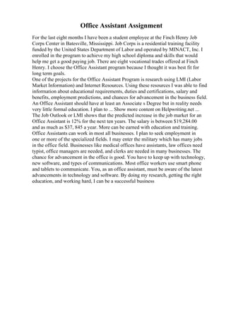 Office Assistant Assignment
For the last eight months I have been a student employee at the Finch Henry Job
Corps Center in Batesville, Mississippi. Job Corps is a residential training facility
funded by the United States Department of Labor and operated by MINACT, Inc. I
enrolled in the program to achieve my high school diploma and skills that would
help me get a good paying job. There are eight vocational trades offered at Finch
Henry. I choose the Office Assistant program because I thought it was best fit for
long term goals.
One of the projects for the Office Assistant Program is research using LMI (Labor
Market Information) and Internet Resources. Using these resources I was able to find
information about educational requirements, duties and certifications, salary and
benefits, employment predictions, and chances for advancement in the business field.
An Office Assistant should have at least an Associate s Degree but in reality needs
very little formal education. I plan to ... Show more content on Helpwriting.net ...
The Job Outlook or LMI shows that the predicted increase in the job market for an
Office Assistant is 12% for the next ten years. The salary is between $19,284.00
and as much as $37, 845 a year. More can be earned with education and training.
Office Assistants can work in most all businesses. I plan to seek employment in
one or more of the specialized fields. I may enter the military which has many jobs
in the office field. Businesses like medical offices have assistants, law offices need
typist, office managers are needed, and clerks are needed in many businesses. The
chance for advancement in the office is good. You have to keep up with technology,
new software, and types of communications. Most office workers use smart phone
and tablets to communicate. You, as an office assistant, must be aware of the latest
advancements in technology and software. By doing my research, getting the right
education, and working hard, I can be a successful business
 