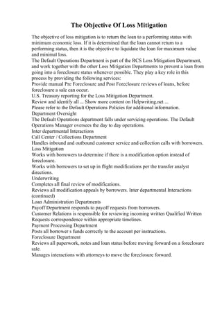 The Objective Of Loss Mitigation
The objective of loss mitigation is to return the loan to a performing status with
minimum economic loss. If it is determined that the loan cannot return to a
performing status, then it is the objective to liquidate the loan for maximum value
and minimal loss.
The Default Operations Department is part of the RCS Loss Mitigation Department,
and work together with the other Loss Mitigation Departments to prevent a loan from
going into a foreclosure status whenever possible. They play a key role in this
process by providing the following services:
Provide manual Pre Foreclosure and Post Foreclosure reviews of loans, before
foreclosure a sale can occur.
U.S. Treasury reporting for the Loss Mitigation Department.
Review and identify all ... Show more content on Helpwriting.net ...
Please refer to the Default Operations Policies for additional information.
Department Oversight
The Default Operations department falls under servicing operations. The Default
Operations Manager oversees the day to day operations.
Inter departmental Interactions
Call Center / Collections Department
Handles inbound and outbound customer service and collection calls with borrowers.
Loss Mitigation
Works with borrowers to determine if there is a modification option instead of
foreclosure.
Works with borrowers to set up in flight modifications per the transfer analyst
directions.
Underwriting
Completes all final review of modifications.
Reviews all modification appeals by borrowers. Inter departmental Interactions
(continued)
Loan Administration Departments
Payoff Department responds to payoff requests from borrowers.
Customer Relations is responsible for reviewing incoming written Qualified Written
Requests correspondence within appropriate timelines.
Payment Processing Department
Posts all borrower s funds correctly to the account per instructions.
Foreclosure Department
Reviews all paperwork, notes and loan status before moving forward on a foreclosure
sale.
Manages interactions with attorneys to move the foreclosure forward.
 