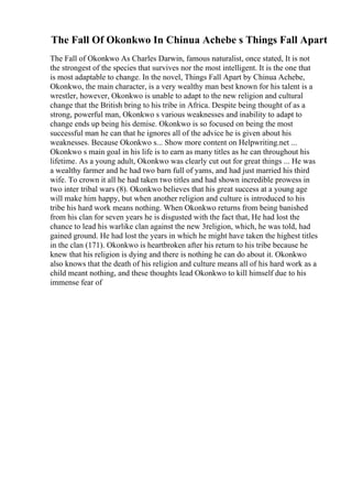 The Fall Of Okonkwo In Chinua Achebe s Things Fall Apart
The Fall of Okonkwo As Charles Darwin, famous naturalist, once stated, It is not
the strongest of the species that survives nor the most intelligent. It is the one that
is most adaptable to change. In the novel, Things Fall Apart by Chinua Achebe,
Okonkwo, the main character, is a very wealthy man best known for his talent is a
wrestler, however, Okonkwo is unable to adapt to the new religion and cultural
change that the British bring to his tribe in Africa. Despite being thought of as a
strong, powerful man, Okonkwo s various weaknesses and inability to adapt to
change ends up being his demise. Okonkwo is so focused on being the most
successful man he can that he ignores all of the advice he is given about his
weaknesses. Because Okonkwo s... Show more content on Helpwriting.net ...
Okonkwo s main goal in his life is to earn as many titles as he can throughout his
lifetime. As a young adult, Okonkwo was clearly cut out for great things ... He was
a wealthy farmer and he had two barn full of yams, and had just married his third
wife. To crown it all he had taken two titles and had shown incredible prowess in
two inter tribal wars (8). Okonkwo believes that his great success at a young age
will make him happy, but when another religion and culture is introduced to his
tribe his hard work means nothing. When Okonkwo returns from being banished
from his clan for seven years he is disgusted with the fact that, He had lost the
chance to lead his warlike clan against the new 3religion, which, he was told, had
gained ground. He had lost the years in which he might have taken the highest titles
in the clan (171). Okonkwo is heartbroken after his return to his tribe because he
knew that his religion is dying and there is nothing he can do about it. Okonkwo
also knows that the death of his religion and culture means all of his hard work as a
child meant nothing, and these thoughts lead Okonkwo to kill himself due to his
immense fear of
 