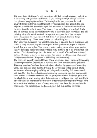 Tall Is Tall
The place I am thinking of is tall, but not too tall. Tall enough to make you look up
at the ceiling and question whether or not you could jump high enough to touch
that glimmer hanging from above. Tall enough to let you gaze over the brick
covered stones on the walls and the paint covered ceilings. Tall enough that you
begin to examine how each brick is put into place and if someone would survive
the drop from the highest point. This place is open and allows you to think freely.
The air captured inside has room to move and to sway past each individual. The tall
building allows for the air to reach each person and guide them into the next
compelling room. Though it is quite tall it is not tall enough to make things
complicated and by... Show more content on Helpwriting.net ...
They show you the person you want to be and that is a person that is triumphant and
full of ecstasy. Pictures begin to encompass around you and show you a different
visual than you saw before. You now see pictures of an ocean with a never ending
legacy. You see a family in one unity that is very happy to be in the presence of one
another. There is another picture of a sunset and it has all of the colors mentioned
before. It brings out a new horizon in you. You capture a different side of yourself
than you knew before. This place is enthralling yet questioning.
The voices all around you are different. There are sounds from young children crying
out in desperate need of someone to actually hear them and notice their presence.
There are sounds of laughter from individuals who feel the presence of something
unreal that encloses upon their body while the slowly drop to the ground. There
are the ones who are crying and they are doing so because they feel so vulnerable
and free. They feel free to breathe and escape the tormenting past they are trying to
leave behind. Then there are those who sit quietly and hum as the peace gusts over
their body like a never ending wind that continues to chill your heart and soul. Each
person holds a different story of their own and you hear it through their voices. You
know what one has been a part of through the anger cast from their mouth into the
open room. You can also hear the freedom from that pain as they go from a
 