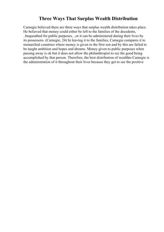 Three Ways That Surplus Wealth Distribution
Carnegie believed there are three ways that surplus wealth distribution takes place.
He believed that money could either be left to the families of the decedents,
..bequeathed for public purposes, ..or it can be administered during their lives by
its possessors. (Carnegie, 24) In leaving it to the families, Carnegie compares it to
monarchial countries where money is given to the first son and by this are failed to
be taught ambition and hopes and dreams. Money given to public purposes when
passing away is ok but it does not allow the philanthropist to see the good being
accomplished by that person. Therefore, the best distribution of wealthto Carnegie is
the administration of it throughout their lives because they get to see the positive
 