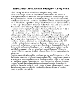 Social Anxiety And Emotional Intelligence Among Adults
Social Anxiety in Relation to Emotional Intelligence among adults
Several decades ago, researchers revealed new academic terms that is useful in
studying human behavior. Emotional intelligence and social anxiety concepts were
developed from social contexts in relation to psychology. The two concepts can be
studied consecutively with a correlation created between them. Emotional intelligence
can be defined as the capability to manage and identify individual emotions and those
of other people (Bhochhibhoya Branscum, 2015). On the other hand, Social anxiety is
defined as the fear of interacting with people that creates a feeling of self
consciousness or being negatively judged (Blackhart, Williamson, Nelson, 2015). In
other words, it can ... Show more content on Helpwriting.net ...
High social anxiety among adults is linked to poor self control or emotional
intelligence especially during interactions. Although the relationship between social
anxiety and emotional intelligence has been so far tested by few researchers, all of
them have agreed on the correlation. Therefore, the current study seeks clarify the
correlation between social anxiety and emotional intelligence among adults. Self
control is very important among adults in the society but not everyone has its
possession. It can be termed as poor or good depending on the degree of self control.
Social anxiety and emotional intelligence can be tested in a conversation where the
individuals engage each other in a natural environment (Blackhart, Williamson,
Nelson, 2015). It is important for adults to have self control while engaging in social
interactions.
Emotions are considered one of the most important sources of information as well as
facilitate the processing of information among adults. Many psychologies researchers
have agreed on most roles of emotions in their interpretations guided by intelligence
in a social conversation. Furthermore, they agree that emotions influence the thought
system of an individual and that of other people as well as guide their actions. In
addition to that, social anxiety is a basic element of human behavior since it involves
the failures and successes related to emotional intelligence. The use of emotions
cannot be avoided especially in
 